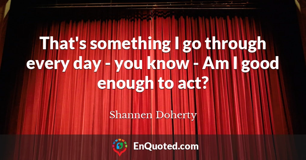 That's something I go through every day - you know - Am I good enough to act?