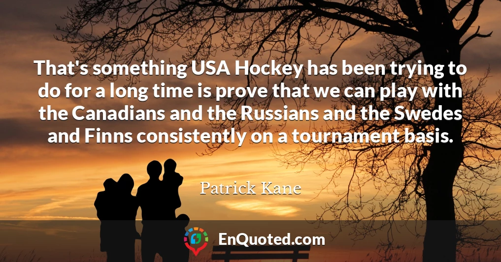 That's something USA Hockey has been trying to do for a long time is prove that we can play with the Canadians and the Russians and the Swedes and Finns consistently on a tournament basis.