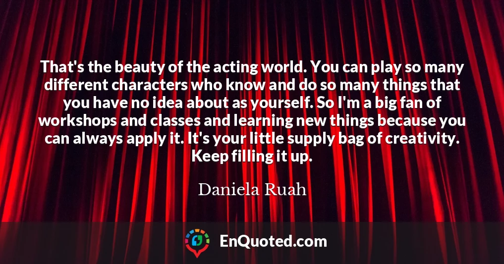 That's the beauty of the acting world. You can play so many different characters who know and do so many things that you have no idea about as yourself. So I'm a big fan of workshops and classes and learning new things because you can always apply it. It's your little supply bag of creativity. Keep filling it up.