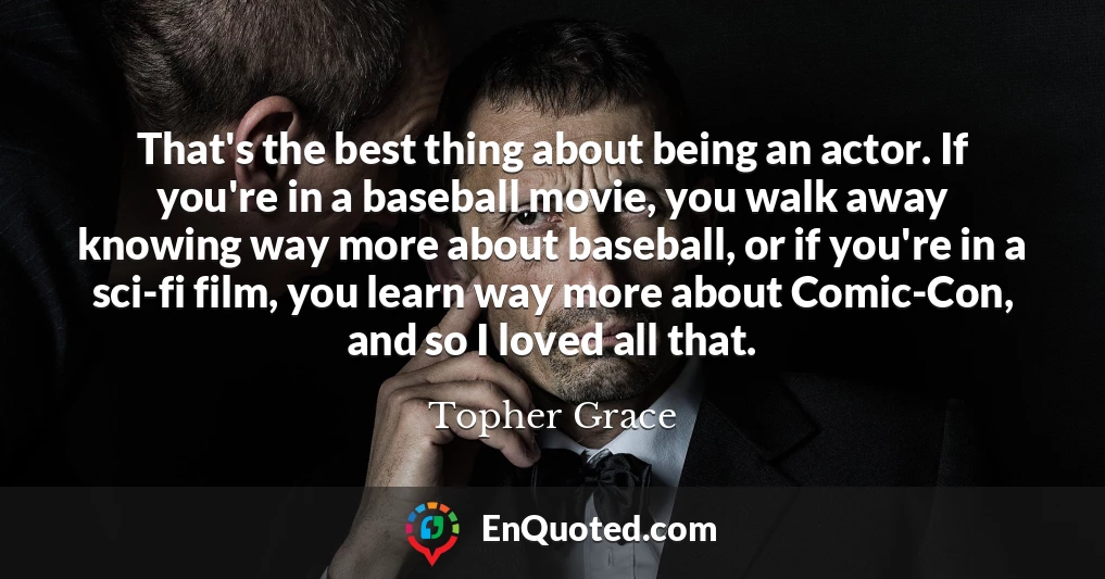 That's the best thing about being an actor. If you're in a baseball movie, you walk away knowing way more about baseball, or if you're in a sci-fi film, you learn way more about Comic-Con, and so I loved all that.