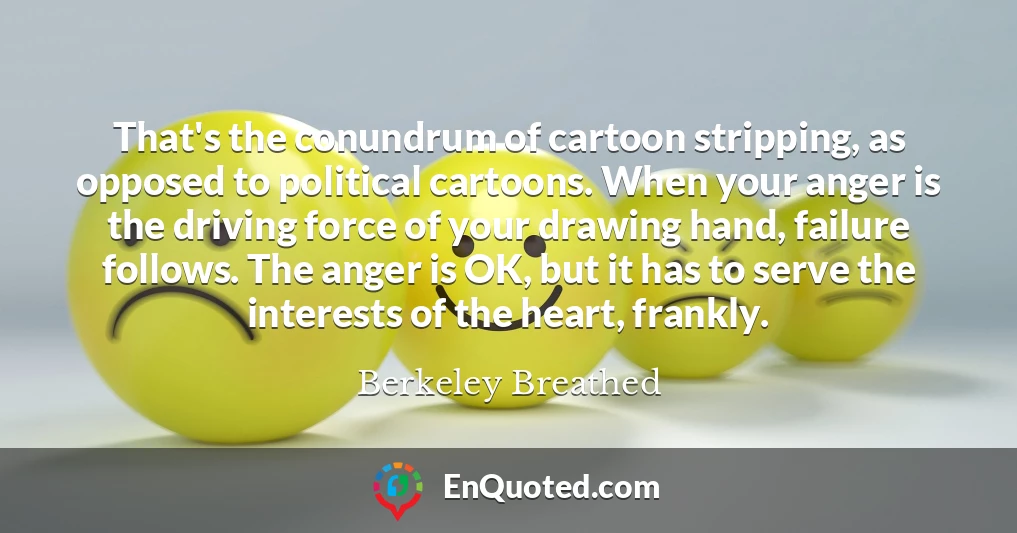 That's the conundrum of cartoon stripping, as opposed to political cartoons. When your anger is the driving force of your drawing hand, failure follows. The anger is OK, but it has to serve the interests of the heart, frankly.