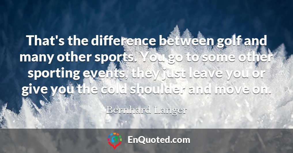That's the difference between golf and many other sports. You go to some other sporting events, they just leave you or give you the cold shoulder and move on.