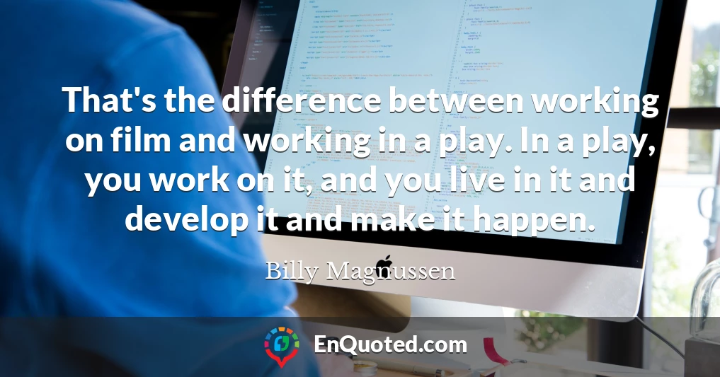 That's the difference between working on film and working in a play. In a play, you work on it, and you live in it and develop it and make it happen.