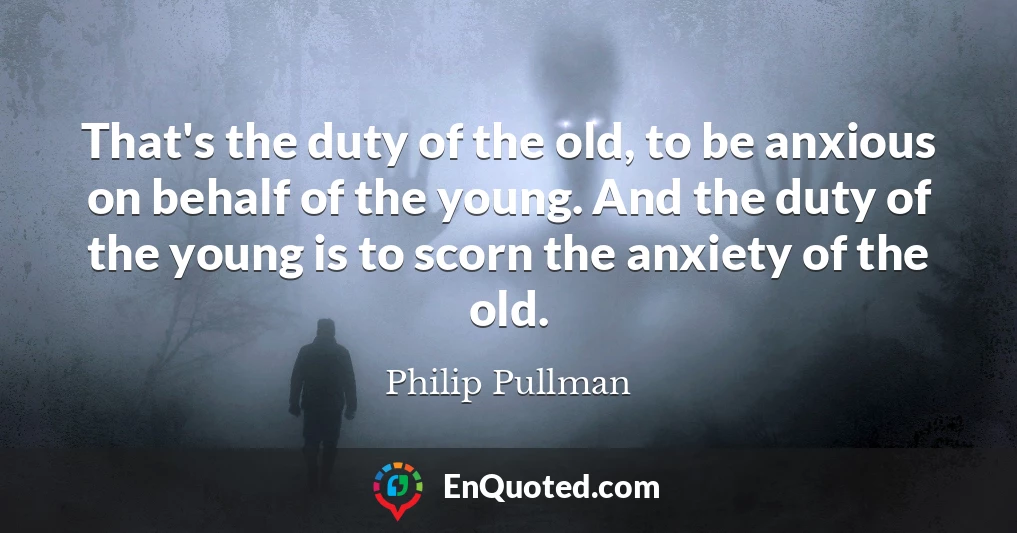 That's the duty of the old, to be anxious on behalf of the young. And the duty of the young is to scorn the anxiety of the old.