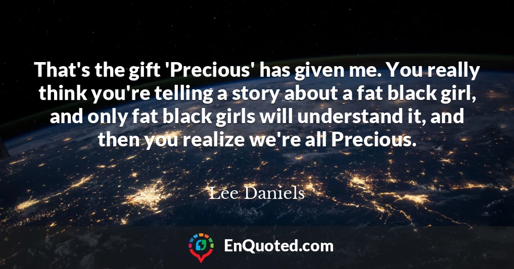 That's the gift 'Precious' has given me. You really think you're telling a story about a fat black girl, and only fat black girls will understand it, and then you realize we're all Precious.