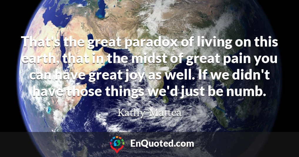 That's the great paradox of living on this earth, that in the midst of great pain you can have great joy as well. If we didn't have those things we'd just be numb.
