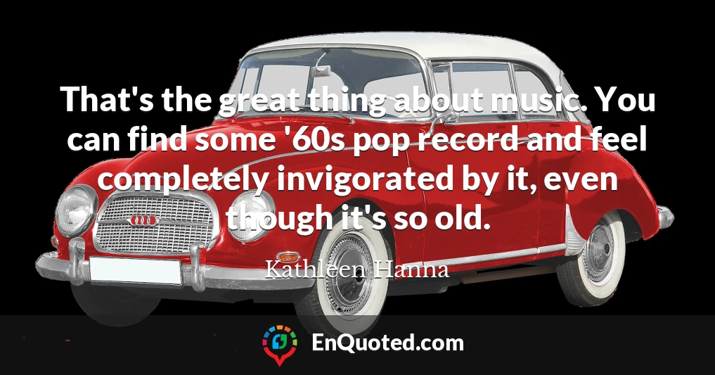 That's the great thing about music. You can find some '60s pop record and feel completely invigorated by it, even though it's so old.