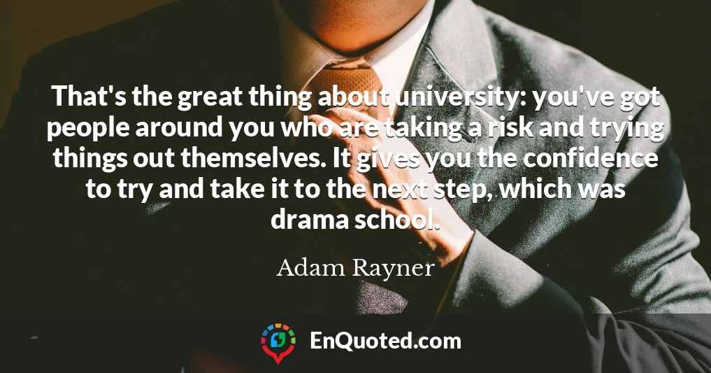 That's the great thing about university: you've got people around you who are taking a risk and trying things out themselves. It gives you the confidence to try and take it to the next step, which was drama school.