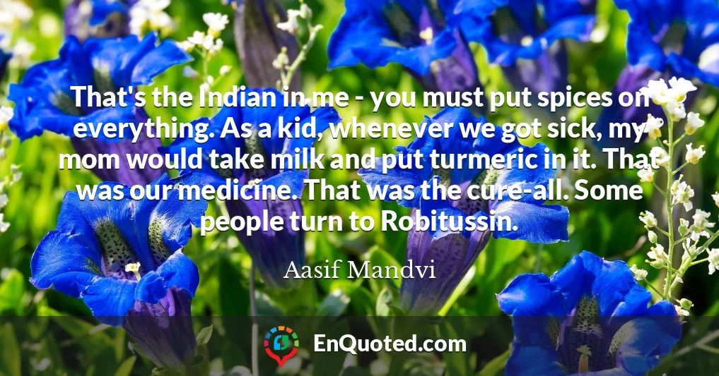 That's the Indian in me - you must put spices on everything. As a kid, whenever we got sick, my mom would take milk and put turmeric in it. That was our medicine. That was the cure-all. Some people turn to Robitussin.