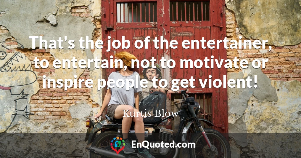 That's the job of the entertainer, to entertain, not to motivate or inspire people to get violent!