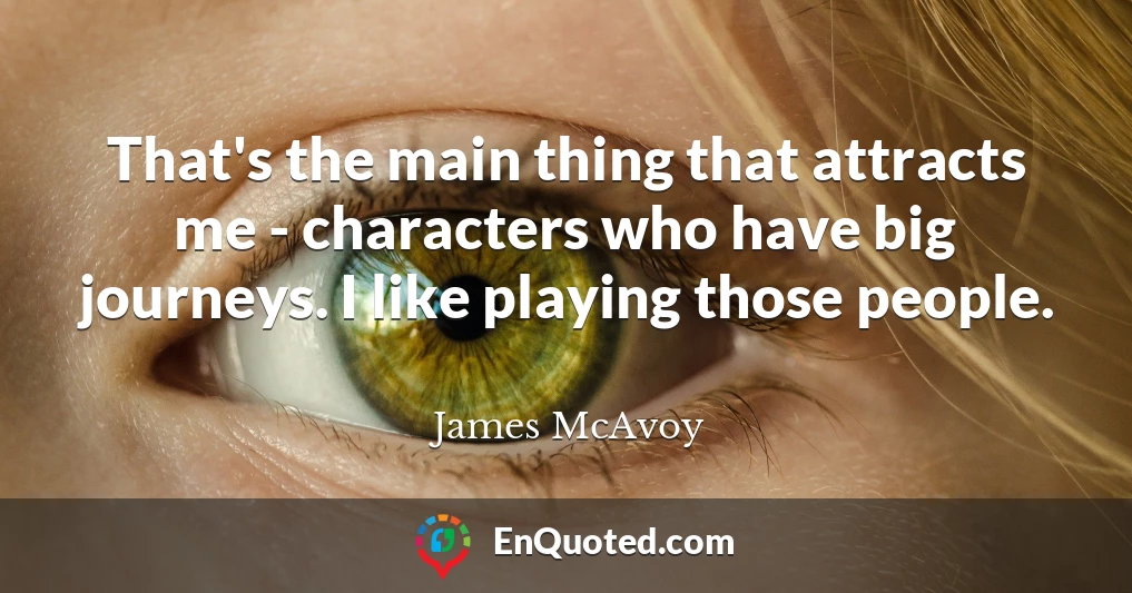 That's the main thing that attracts me - characters who have big journeys. I like playing those people.