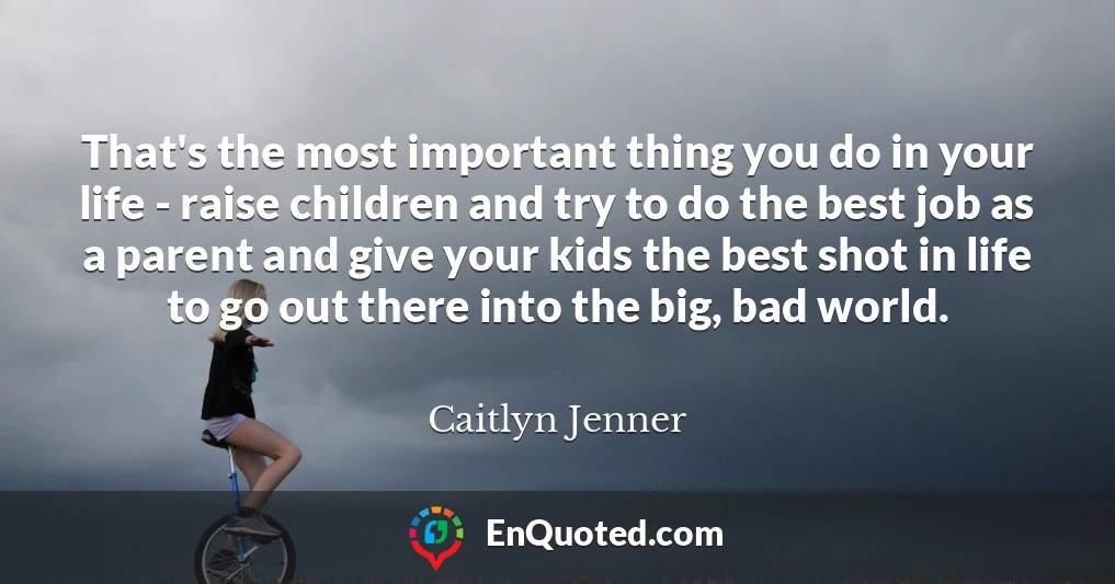 That's the most important thing you do in your life - raise children and try to do the best job as a parent and give your kids the best shot in life to go out there into the big, bad world.