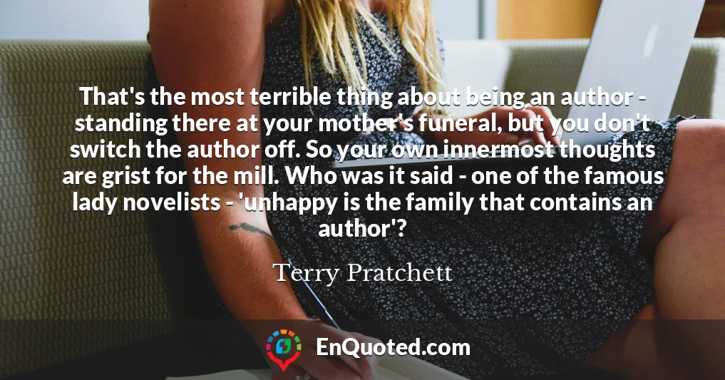 That's the most terrible thing about being an author - standing there at your mother's funeral, but you don't switch the author off. So your own innermost thoughts are grist for the mill. Who was it said - one of the famous lady novelists - 'unhappy is the family that contains an author'?