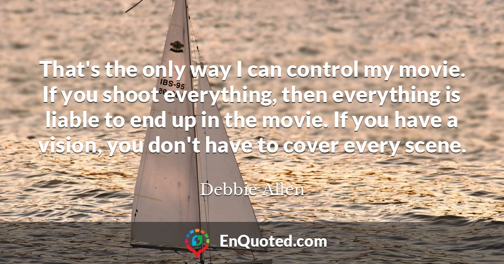 That's the only way I can control my movie. If you shoot everything, then everything is liable to end up in the movie. If you have a vision, you don't have to cover every scene.