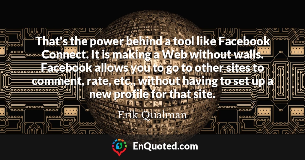 That's the power behind a tool like Facebook Connect. It is making a Web without walls. Facebook allows you to go to other sites to comment, rate, etc., without having to set up a new profile for that site.