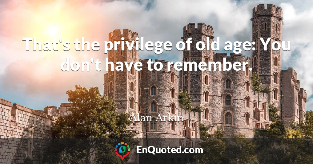 That's the privilege of old age: You don't have to remember.