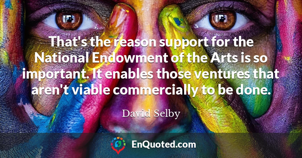 That's the reason support for the National Endowment of the Arts is so important. It enables those ventures that aren't viable commercially to be done.