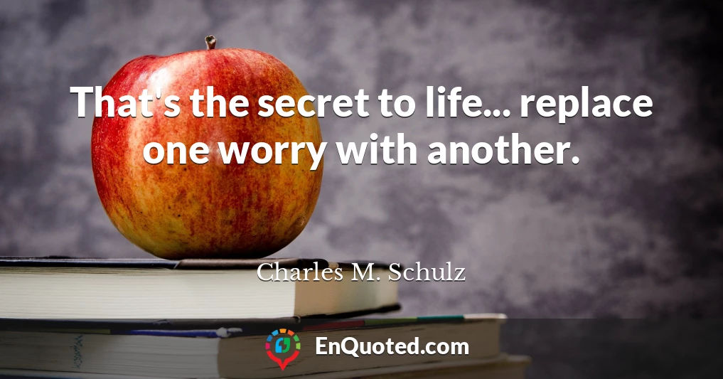 That's the secret to life... replace one worry with another.