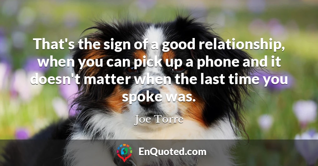 That's the sign of a good relationship, when you can pick up a phone and it doesn't matter when the last time you spoke was.