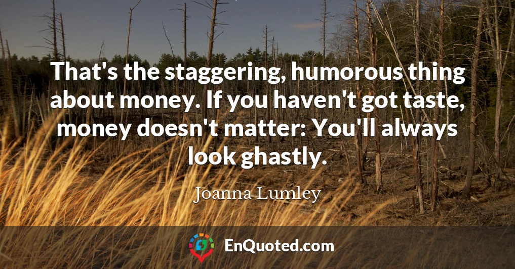 That's the staggering, humorous thing about money. If you haven't got taste, money doesn't matter: You'll always look ghastly.