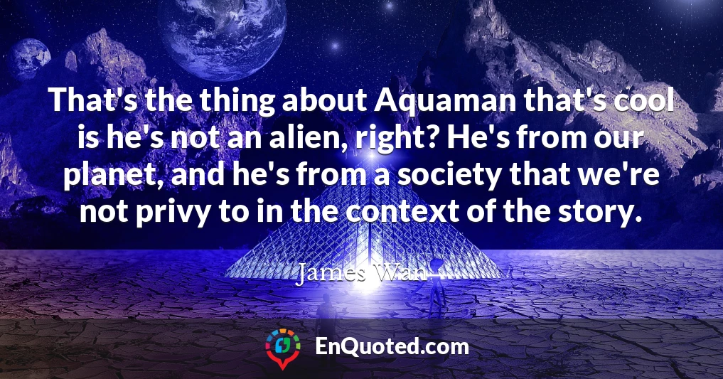 That's the thing about Aquaman that's cool is he's not an alien, right? He's from our planet, and he's from a society that we're not privy to in the context of the story.