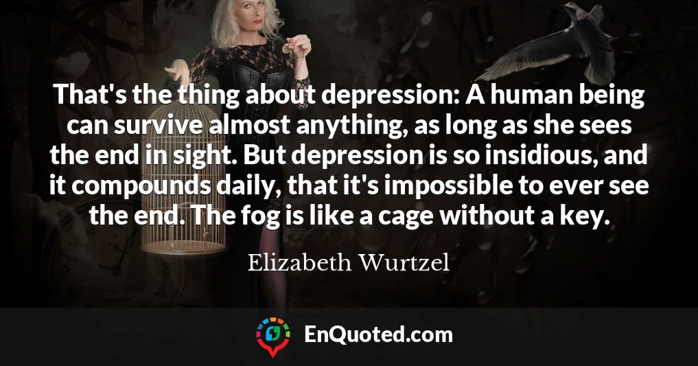 That's the thing about depression: A human being can survive almost anything, as long as she sees the end in sight. But depression is so insidious, and it compounds daily, that it's impossible to ever see the end. The fog is like a cage without a key.