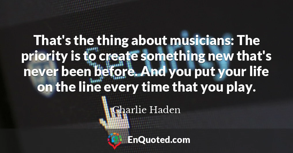 That's the thing about musicians: The priority is to create something new that's never been before. And you put your life on the line every time that you play.