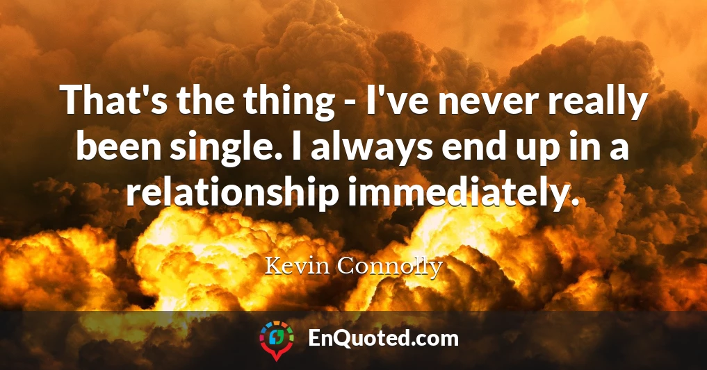 That's the thing - I've never really been single. I always end up in a relationship immediately.