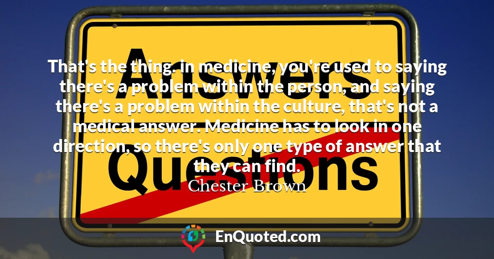 That's the thing. in medicine, you're used to saying there's a problem within the person, and saying there's a problem within the culture, that's not a medical answer. Medicine has to look in one direction, so there's only one type of answer that they can find.