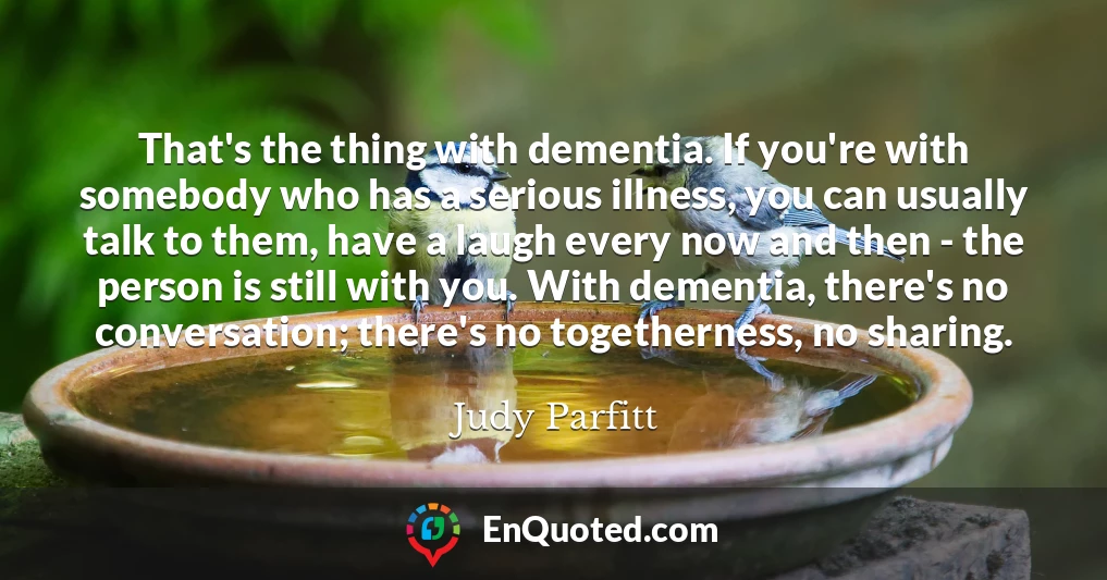 That's the thing with dementia. If you're with somebody who has a serious illness, you can usually talk to them, have a laugh every now and then - the person is still with you. With dementia, there's no conversation; there's no togetherness, no sharing.
