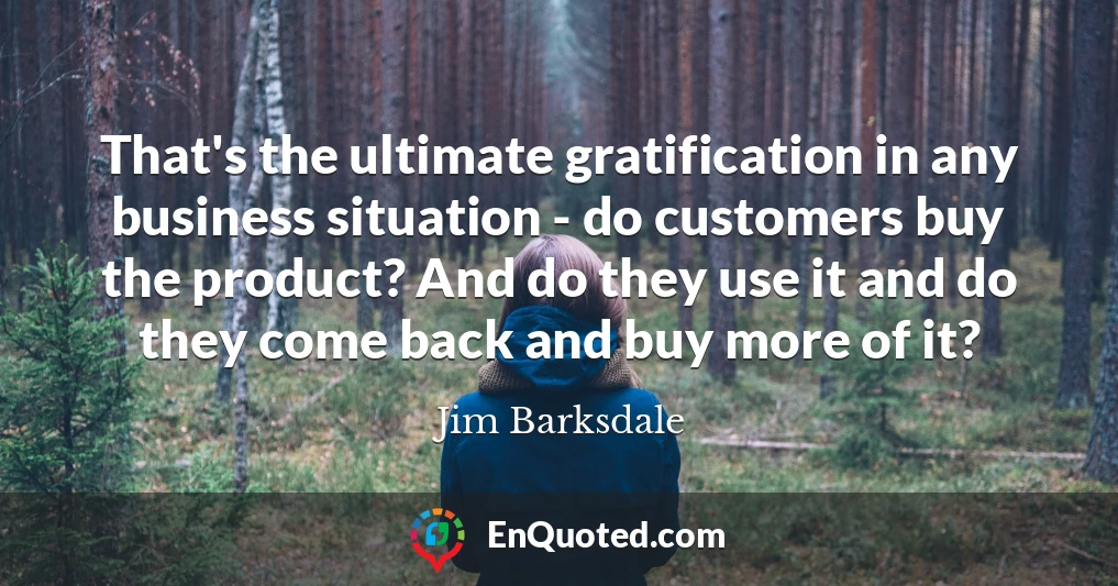 That's the ultimate gratification in any business situation - do customers buy the product? And do they use it and do they come back and buy more of it?