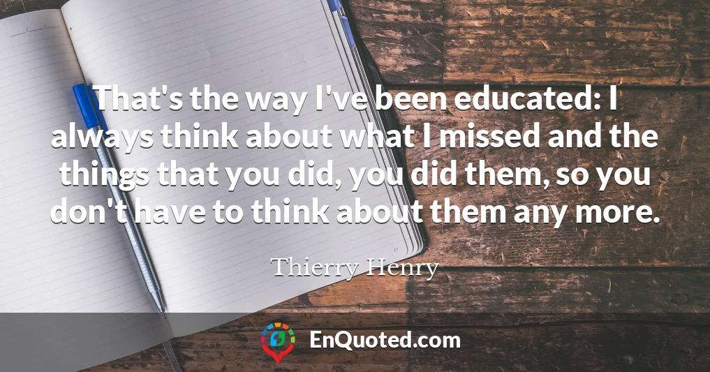 That's the way I've been educated: I always think about what I missed and the things that you did, you did them, so you don't have to think about them any more.
