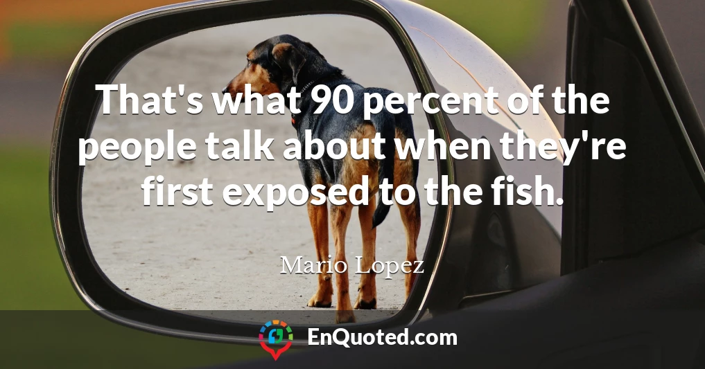That's what 90 percent of the people talk about when they're first exposed to the fish.