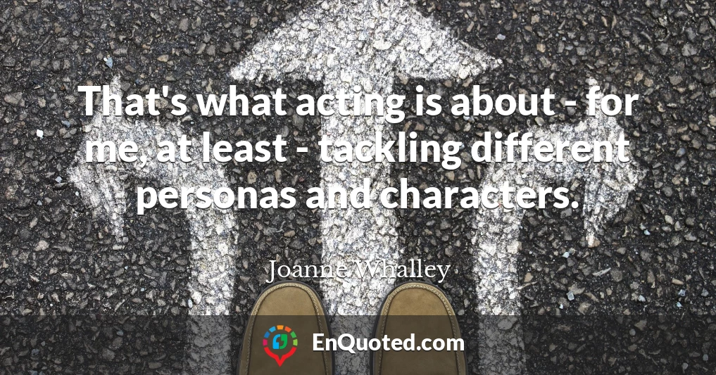 That's what acting is about - for me, at least - tackling different personas and characters.