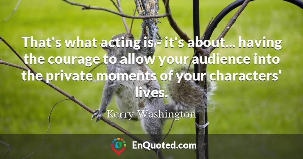 That's what acting is - it's about... having the courage to allow your audience into the private moments of your characters' lives.