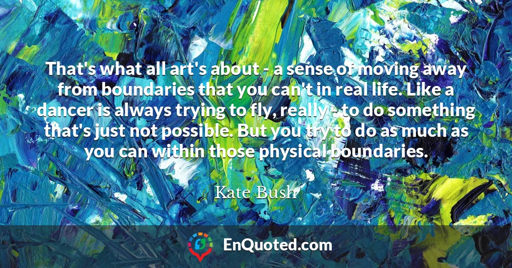 That's what all art's about - a sense of moving away from boundaries that you can't in real life. Like a dancer is always trying to fly, really - to do something that's just not possible. But you try to do as much as you can within those physical boundaries.