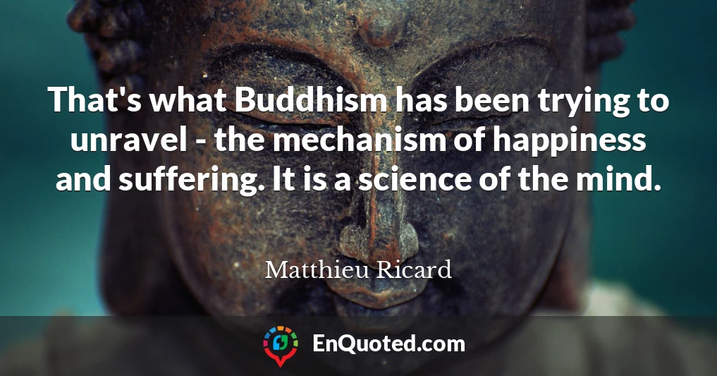 That's what Buddhism has been trying to unravel - the mechanism of happiness and suffering. It is a science of the mind.