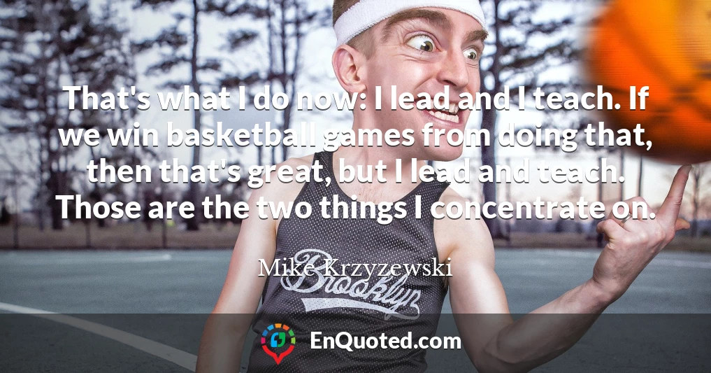 That's what I do now: I lead and I teach. If we win basketball games from doing that, then that's great, but I lead and teach. Those are the two things I concentrate on.