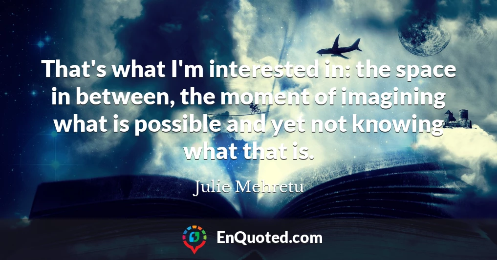 That's what I'm interested in: the space in between, the moment of imagining what is possible and yet not knowing what that is.