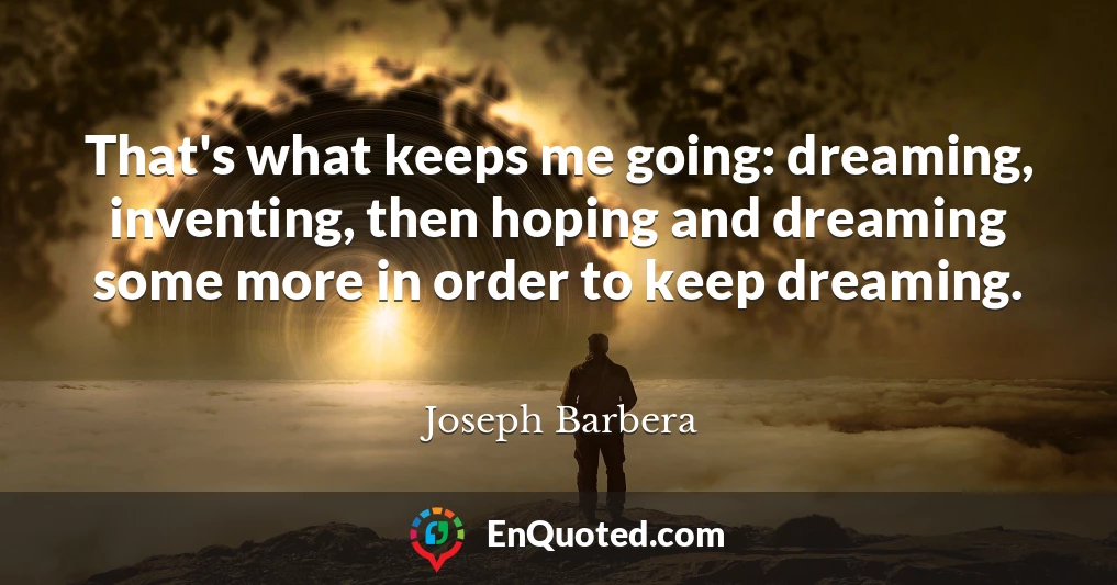 That's what keeps me going: dreaming, inventing, then hoping and dreaming some more in order to keep dreaming.