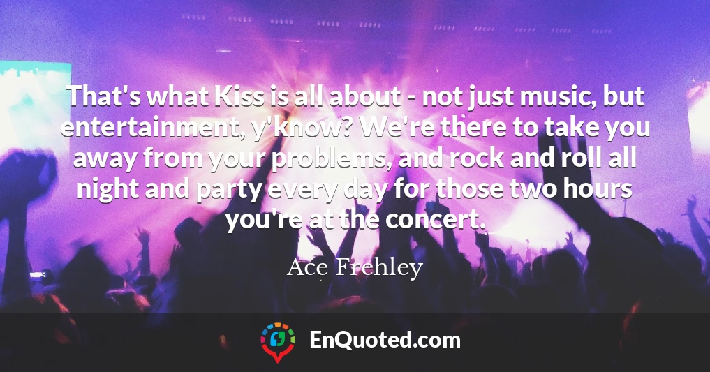 That's what Kiss is all about - not just music, but entertainment, y'know? We're there to take you away from your problems, and rock and roll all night and party every day for those two hours you're at the concert.