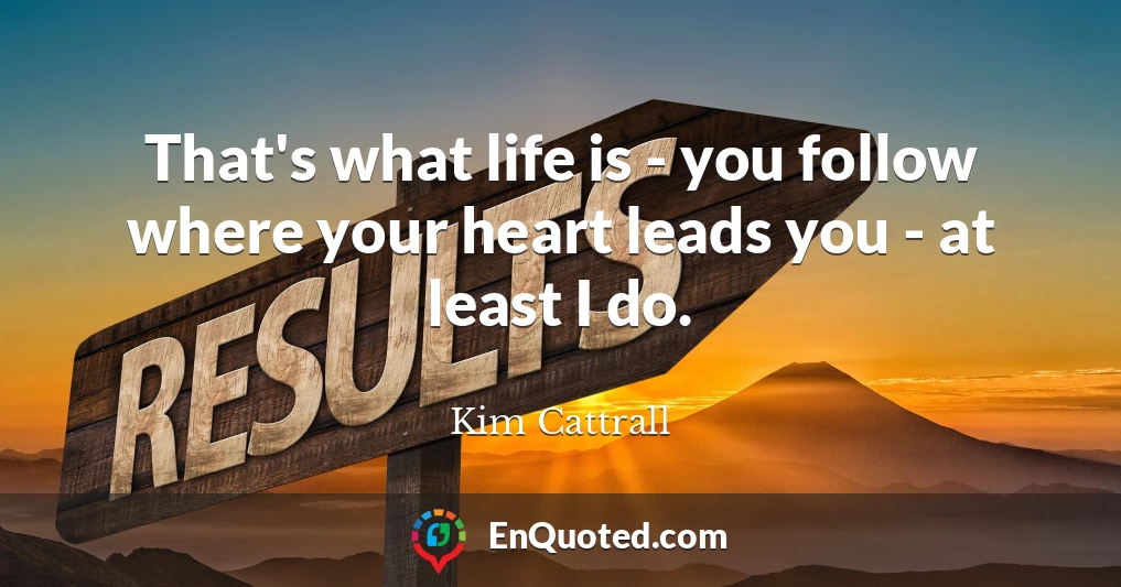 That's what life is - you follow where your heart leads you - at least I do.