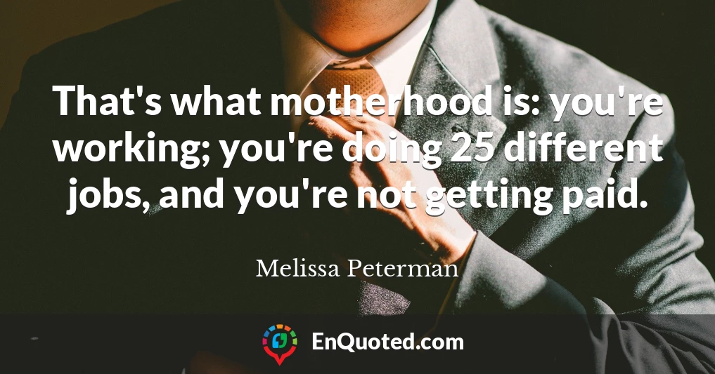 That's what motherhood is: you're working; you're doing 25 different jobs, and you're not getting paid.