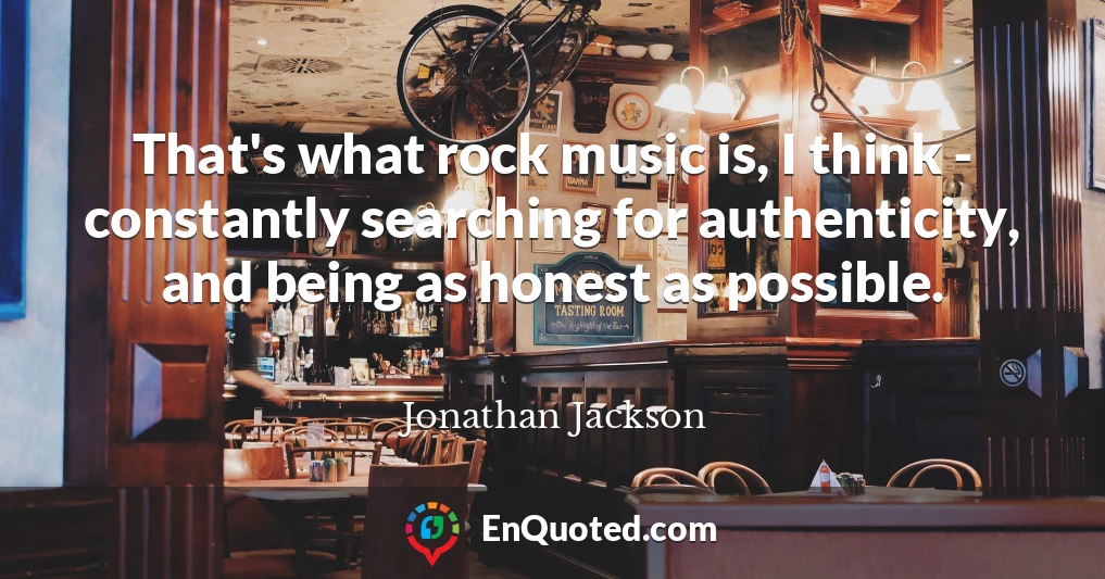 That's what rock music is, I think - constantly searching for authenticity, and being as honest as possible.