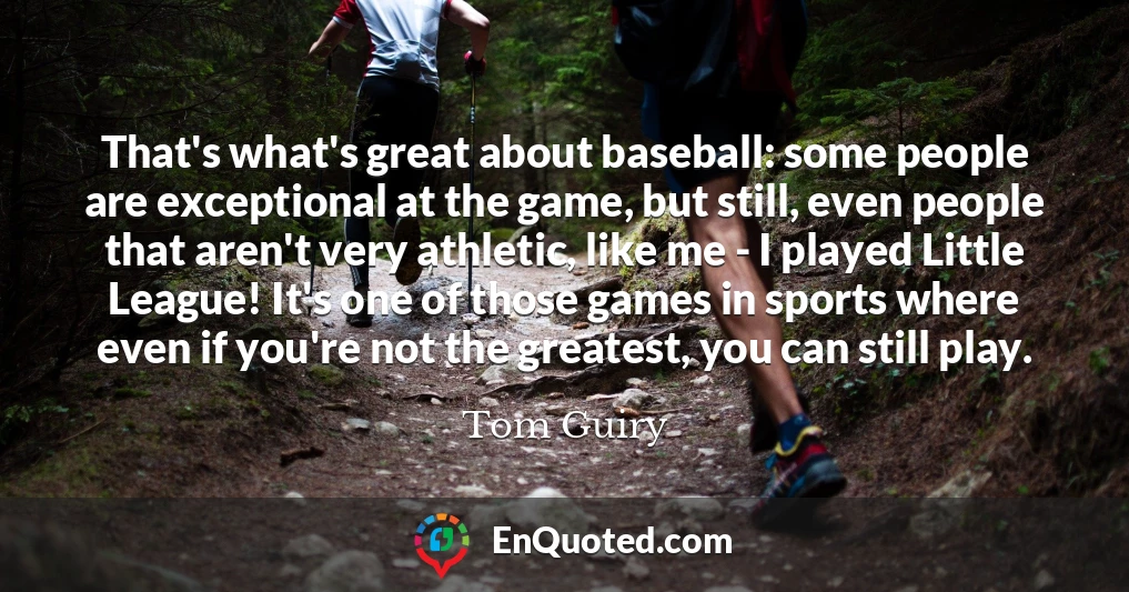 That's what's great about baseball: some people are exceptional at the game, but still, even people that aren't very athletic, like me - I played Little League! It's one of those games in sports where even if you're not the greatest, you can still play.