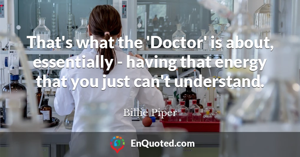 That's what the 'Doctor' is about, essentially - having that energy that you just can't understand.