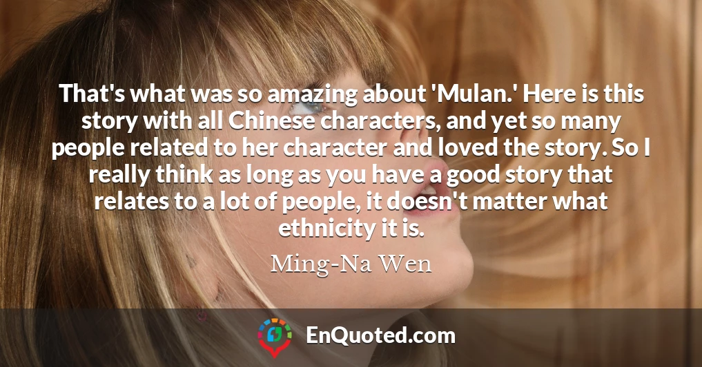 That's what was so amazing about 'Mulan.' Here is this story with all Chinese characters, and yet so many people related to her character and loved the story. So I really think as long as you have a good story that relates to a lot of people, it doesn't matter what ethnicity it is.