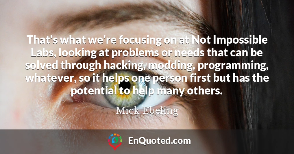 That's what we're focusing on at Not Impossible Labs, looking at problems or needs that can be solved through hacking, modding, programming, whatever, so it helps one person first but has the potential to help many others.