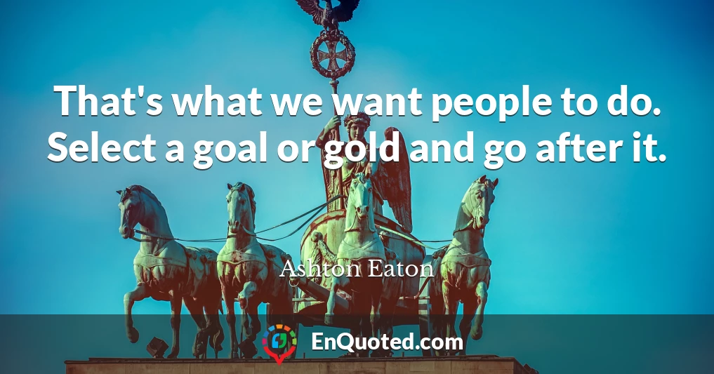 That's what we want people to do. Select a goal or gold and go after it.