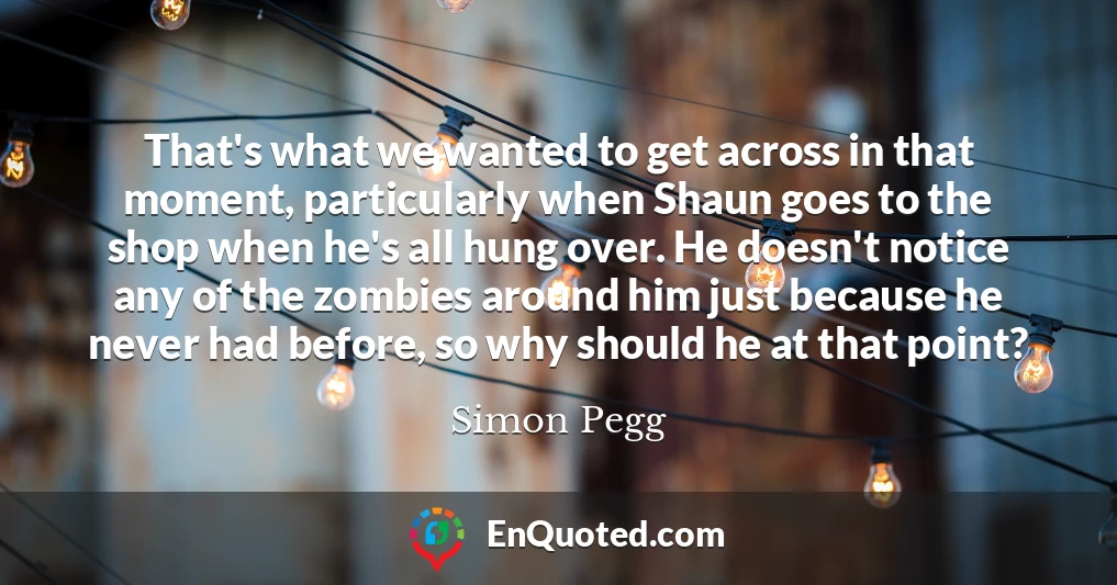 That's what we wanted to get across in that moment, particularly when Shaun goes to the shop when he's all hung over. He doesn't notice any of the zombies around him just because he never had before, so why should he at that point?